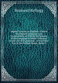 Higher Lessons in English: A Work On English Grammar and Composition, in Which the Science of the Language Is Made Tributary to the Art of Expression . to Everyday Use in the School-Room, Book 2