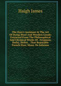 The Dyer's Assistant In The Art Of Dying Wool And Woollen Goods: Extracted From The Philosophical And Chymical Works Of . Ferguson, Dufay, Hellot, . That Reputable French Dyer, Mons. De Julienne
