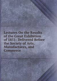 Lectures On the Results of the Great Exhibition of 1851: Delivered Before the Society of Arts, Manufactures, and Commerce