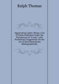 Aggravating Ladies: Being a List of Works Published Under the Pseudonym of "A Lady," with Preliminary Suggestions On the Art of Describing Books Bibliographically