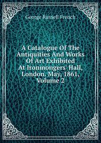 A Catalogue Of The Antiquities And Works Of Art Exhibited At Ironmongers' Hall, London. May, 1861, Volume 2