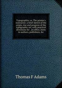 Typographia; or, The printer's instructor; a brief sketch of the origin, rise and progress of the typographic art, with practical directions for . an office, hints to authors, publishers, &amp;c
