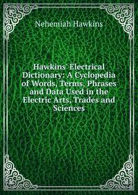 Hawkins' Electrical Dictionary: A Cyclopedia of Words, Terms, Phrases and Data Used in the Electric Arts, Trades and Sciences