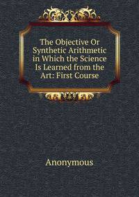 The Objective Or Synthetic Arithmetic in Which the Science Is Learned from the Art: First Course
