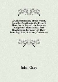 A General History of the World, from the Creation to the Present Time: Including All the Empires, Kingdoms, and States; Their Revolutions, Forms of . of Their Learning, Arts, Sciences, Commerce