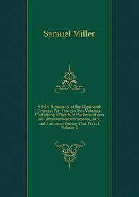 A Brief Retrospect of the Eighteenth Century: Part First; in Two Volumes: Containing a Sketch of the Revolutions and Improvements in Science, Arts, and Literature During That Period, Volume 2