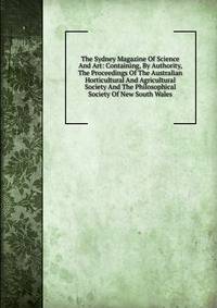 The Sydney Magazine Of Science And Art: Containing, By Authority, The Proceedings Of The Australian Horticultural And Agricultural Society And The Philosophical Society Of New South Wales