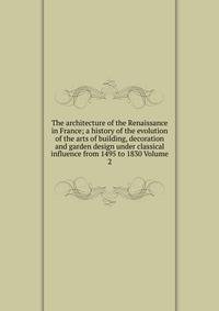 The architecture of the Renaissance in France; a history of the evolution of the arts of building, decoration and garden design under classical influence from 1495 to 1830 Volume 2