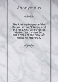 The Literary Magnet of the Belles Lettres, Science, and the Fine Arts, Ed. by Tobias Merton. Vol.1 - New Ser., Vol.2. Vol.2 of the New Ser. Wants All After P.192.