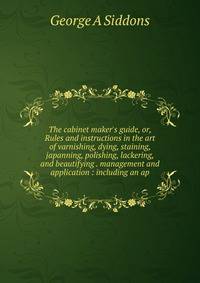 The cabinet maker's guide, or, Rules and instructions in the art of varnishing, dying, staining, japanning, polishing, lackering, and beautifying . management and application : including an ap