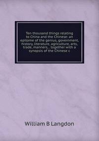 Ten thousand things relating to China and the Chinese: an epitome of the genius, government, history, literature, agriculture, arts, trade, manners, . together with a synopsis of the Chinese c