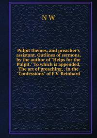 Pulpit themes, and preacher's assistant. Outlines of sermons, by the author of "Helps for the Pulpit." To which is appended, The art of preaching, . in the "Confessions" of F.V. Reinhard