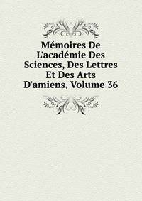 M?moires De L'acad?mie Des Sciences, Des Lettres Et Des Arts D'amiens, Volume 36