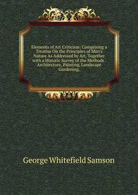 Elements of Art Criticism: Comprising a Treatise On the Principles of Man's Nature As Addressed by Art, Together with a Historic Survey of the Methods . Architecture, Painting, Landscape Gardening,