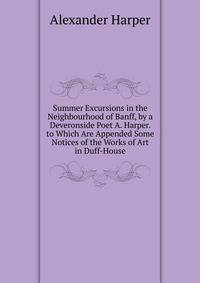 Summer Excursions in the Neighbourhood of Banff, by a Deveronside Poet A. Harper. to Which Are Appended Some Notices of the Works of Art in Duff-House