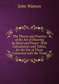 The Theory and Practice of the Art of Weaving by Hand and Power: With Calculations and Tables, for the Use of Those Connected with the Trade