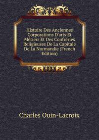 Histoire Des Anciennes Corporations D'arts Et M?tiers Et Des Confr?ries Religieuses De La Capitale De La Normandie (French Edition)