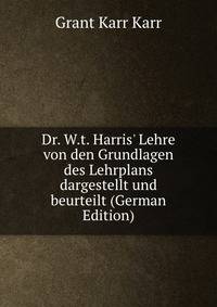 Dr. W.t. Harris' Lehre von den Grundlagen des Lehrplans dargestellt und beurteilt (German Edition)