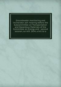 Groundwater monitoring and incinerator ash: hearing before the Subcommittee on Transportation and Hazardous Materials of the Committee on Energy and . second session, on H.R. 2654, a bill to a