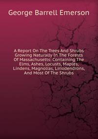 A Report On The Trees And Shrubs Growing Naturally In The Forests Of Massachusetts: Containing The Elms, Ashes, Locusts, Maples, Lindens, Magnolias, Liriodendrons, And Most Of The Shrubs