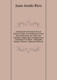 Instituciones Practicas De Los Juicios Civiles: Asi Ordinarios Como Extraordinarios, En Todos Sus Tramites, Segun Que Se Empienzan, Continuan Y Acaban . Tribunales Reales, Volume 1 (Spanish Edition)