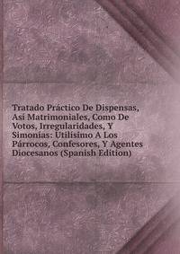 Tratado Practico De Dispensas, Asi Matrimoniales, Como De Votos, Irregularidades, Y Simonias: Utilisimo A Los Parrocos, Confesores, Y Agentes Diocesanos (Spanish Edition)