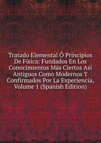 Tratado Elemental O Principios De Fisica: Fundados En Los Conocimientos Mas Ciertos Asi Antiguos Como Modernos Y Confirmados Por La Experiencia, Volume 1 (Spanish Edition)