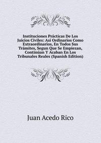 Instituciones Practicas De Los Juicios Civiles: Asi Ordinarios Como Extraordinarios, En Todos Sus Tramites, Segun Que Se Empiezan, Continuan Y Acaban En Los Tribunales Reales (Spanish Edition)