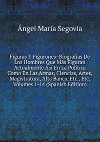 Figuras Y Figurones: Biografias De Los Hombres Que Mas Figuran Actualmente Asi En La Politica Como En Las Armas, Ciencias, Artes, Magistratura, Alta Banca, Etc., Etc, Volumes 1-14 (Spanish Edition)