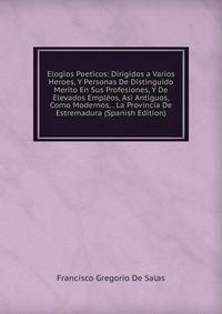 Elogios Poeticos: Dirigidos a Varios Heroes, Y Personas De Distinguido Merito En Sus Profesiones, Y De Elevados Empleos, Asi Antiguos, Como Modernos, . La Provincia De Estremadura (Spanish Edition)