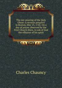 The out-pouring of the Holy Ghost: A sermon preach'd in Boston, May 13, 1742. On a day of prayer observed by the First Church there, to ask of God the effusion of his spirit.