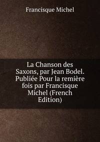 La Chanson des Saxons, par Jean Bodel. Publiee Pour la remiere fois par Francisque Michel (French Edition)