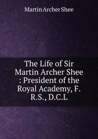 The Life of Sir Martin Archer Shee : President of the Royal Academy, F.R.S., D.C.L.
