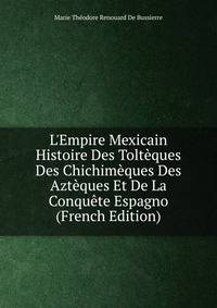 L'Empire Mexicain Histoire Des Tolt?ques Des Chichim?ques Des Azt?ques Et De La Conqu?te Espagno (French Edition)