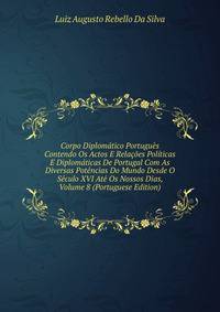 Corpo Diplomatico Portugues Contendo Os Actos E Relacoes Politicas E Diplomaticas De Portugal Com As Diversas Potencias Do Mundo Desde O Seculo XVI Ate Os Nossos Dias, Volume 8 (Portuguese Edition)