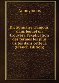 Dictionnaire d'amour, dans lequel on trouvera l'explication des termes les plus usit?s dans cette la (French Edition)