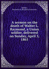 A sermon on the death of Walter L. Raymond, a Union soldier, delivered on Sunday, April 3, 1865