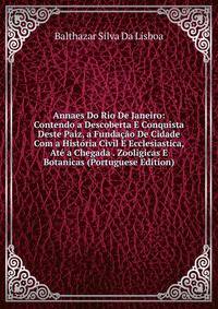 Annaes Do Rio De Janeiro: Contendo a Descoberta E Conquista Deste Paiz, a Fundacao De Cidade Com a Historia Civil E Ecclesiastica, Ate a Chegada . Zooligicas E Botanicas (Portuguese Edition)