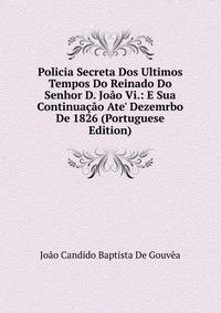 Policia Secreta Dos Ultimos Tempos Do Reinado Do Senhor D. Jo?o Vi.: E Sua Continua??o Ate' Dezemrbo De 1826 (Portuguese Edition)