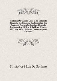 Historia Da Guerra Civil E Do Estabele Cimento Do Governo Parlamentar Em Portugal Comprehedendo a Historia Diplomatics, Militar E Politica D'este . 1777 At? 1834, Volume 18 (Portuguese Edition)