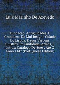 Fundacao, Antiguidades, E Grandezas Da Mui Insigne Cidade De Lisboa, E Seus Varoens Illustres Em Santidade, Armas, E Letras: Catalogo De Sues . Ate O Anno 1147 (Portuguese Edition)