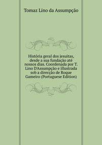 Hist?ria geral dos jesuitas, desde a sua funda??o at? nossos dias. Coordenada por T. Lino D'Assump??o e illustrada sob a direc??o de Roque Gameiro (Portuguese Edition)