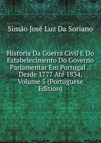 Historia Da Guerra Civil E Do Estabelecimento Do Governo Parlamentar Em Portugal .: Desde 1777 Ate 1834, Volume 5 (Portuguese Edition)