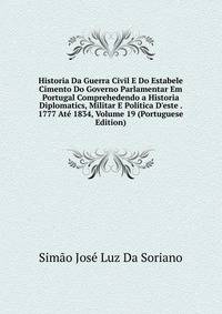 Historia Da Guerra Civil E Do Estabele Cimento Do Governo Parlamentar Em Portugal Comprehedendo a Historia Diplomatics, Militar E Politica D'este . 1777 At? 1834, Volume 19 (Portuguese Edition)
