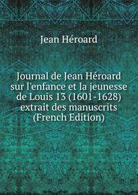 Journal de Jean H?roard sur l'enfance et la jeunesse de Louis 13 (1601-1628) extrait des manuscrits (French Edition)