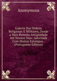 Galeria Das Ordens Religiosas E Militares, Desde a Mais Remota Antiguidade Ate Nossos Dias: Adornada Com Muitas Estampas . (Portuguese Edition)