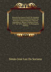 Historia Da Guerra Civil E Do Estabele Cimento Do Governo Parlamentar Em Portugal Comprehedendo a Historia Diplomatics, Militar E Politica D'este . 1777 At? 1834, Volume 12 (Portuguese Edition)