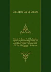 Historia Da Guerra Civil E Do Estabele Cimento Do Governo Parlamentar Em Portugal Comprehedendo a Historia Diplomatics, Militar E Politica D'este . 1777 At? 1834, Volume 3 (Portuguese Edition)