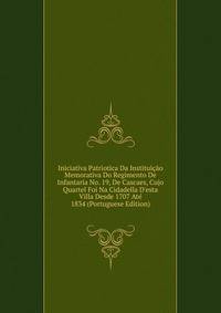 Iniciativa Patriotica Da Institui??o Memorativa Do Regimento De Infantaria No. 19, De Cascaes, Cujo Quartel Foi Na Cidadella D'esta Villa Desde 1707 At? 1834 (Portuguese Edition)