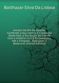 Annaes Do Rio De Janeiro: Contendo a Descoberta E Conquista Deste Paiz, a Fundacao De Cidade Com a Historia Civil E Ecclesiastica, Ate a Chegada . Zooligicas E Botanicas (Italian Edition)